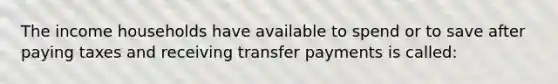 The income households have available to spend or to save after paying taxes and receiving transfer payments is called: