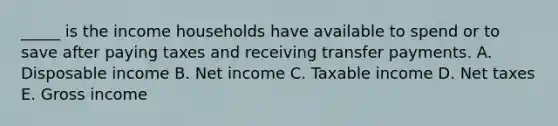 _____ is the income households have available to spend or to save after paying taxes and receiving transfer payments. A. Disposable income B. Net income C. Taxable income D. Net taxes E. Gross income