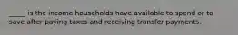 _____ is the income households have available to spend or to save after paying taxes and receiving transfer payments.