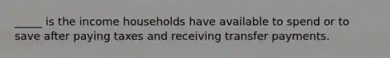 _____ is the income households have available to spend or to save after paying taxes and receiving transfer payments.