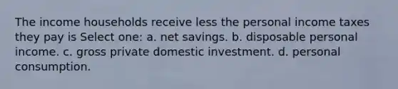 The income households receive less the personal income taxes they pay is Select one: a. net savings. b. disposable personal income. c. gross private domestic investment. d. personal consumption.