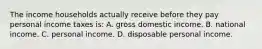 The income households actually receive before they pay personal income taxes​ is: A. gross domestic income. B. national income. C. personal income. D. disposable personal income.