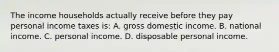 The income households actually receive before they pay personal income taxes​ is: A. gross domestic income. B. national income. C. personal income. D. disposable personal income.