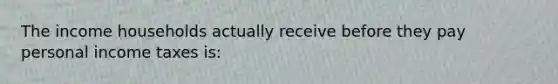 The income households actually receive before they pay personal income taxes​ is: