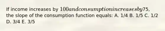 If income increases by 100 and consumption increases by75, the slope of the consumption function equals: A. 1/4 B. 1/5 C. 1/2 D. 3/4 E. 3/5