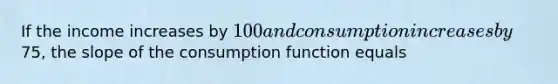 If the income increases by 100 and consumption increases by75, the slope of the consumption function equals