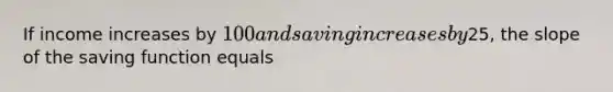 If income increases by 100 and saving increases by25, the slope of the saving function equals