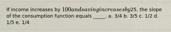 If income increases by 100 and saving increases by25, the slope of the consumption function equals _____. a. 3/4​ b. 3/5​ c. 1/2​ d. 1/5​ e. ​1/4