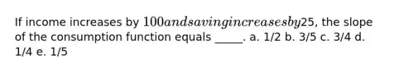 If income increases by 100 and saving increases by25, the slope of the consumption function equals _____. a. 1/2 b. 3/5 c. 3/4 d. 1/4 e. 1/5