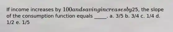 ​If income increases by 100 and saving increases by25, the slope of the consumption function equals _____. a. ​3/5 b. ​3/4 c. ​1/4 d. ​1/2 e. ​1/5