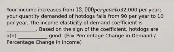 Your income increases from 12,000 per year to32,000 per year; your quantity demanded of hotdogs falls from 90 per year to 10 per year. The income elasticity of demand coefficient is ____________. Based on the sign of the coefficient, hotdogs are a(n) ____________ good. (Ei= Percentage Change in Demand / Percentage Change in income)