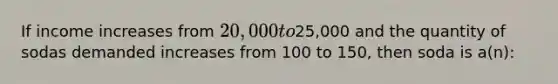 If income increases from 20,000 to25,000 and the quantity of sodas demanded increases from 100 to 150, then soda is a(n):