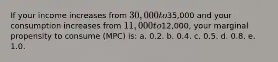 If your income increases from 30,000 to35,000 and your consumption increases from 11,000 to12,000, your marginal propensity to consume (MPC) is: a. 0.2. b. 0.4. c. 0.5. d. 0.8. e. 1.0.