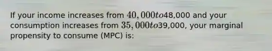 If your income increases from 40,000 to48,000 and your consumption increases from 35,000 to39,000, your marginal propensity to consume (MPC) is: