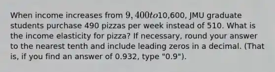 When income increases from 9,400 to10,600, JMU graduate students purchase 490 pizzas per week instead of 510. What is the income elasticity for pizza? If necessary, round your answer to the nearest tenth and include leading zeros in a decimal. (That is, if you find an answer of 0.932, type "0.9").