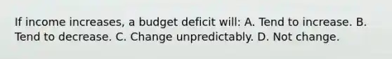 If income increases, a budget deficit will: A. Tend to increase. B. Tend to decrease. C. Change unpredictably. D. Not change.