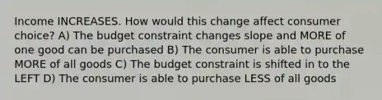 Income INCREASES. How would this change affect consumer choice? A) The budget constraint changes slope and MORE of one good can be purchased B) The consumer is able to purchase MORE of all goods C) The budget constraint is shifted in to the LEFT D) The consumer is able to purchase LESS of all goods