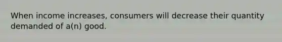 When income increases, consumers will decrease their quantity demanded of a(n) good.