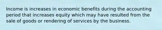 Income is increases in economic benefits during the accounting period that increases equity which may have resulted from the sale of goods or rendering of services by the business.