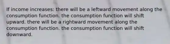 If income increases: there will be a leftward movement along the consumption function. the consumption function will shift upward. there will be a rightward movement along the consumption function. the consumption function will shift downward.