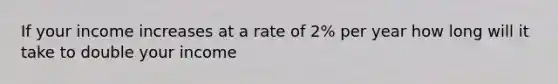 If your income increases at a rate of 2% per year how long will it take to double your income