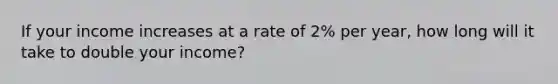 If your income increases at a rate of 2% per year, how long will it take to double your income?