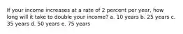 If your income increases at a rate of 2 percent per year, how long will it take to double your income? a. 10 years b. 25 years c. 35 years d. 50 years e. 75 years