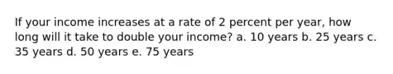 If your income increases at a rate of 2 percent per year, how long will it take to double your income? a. 10 years b. 25 years c. 35 years d. 50 years e. 75 years