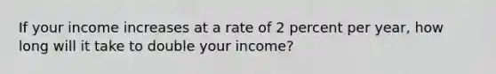 If your income increases at a rate of 2 percent per year, how long will it take to double your income?