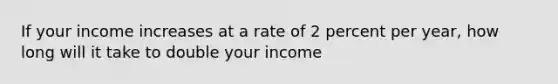 If your income increases at a rate of 2 percent per year, how long will it take to double your income