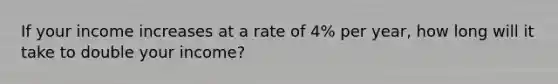 If your income increases at a rate of 4% per year, how long will it take to double your income?