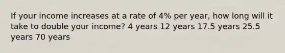 If your income increases at a rate of 4% per year, how long will it take to double your income? 4 years 12 years 17.5 years 25.5 years 70 years