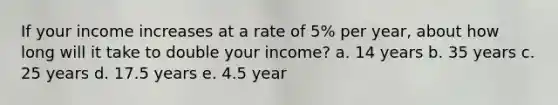 If your income increases at a rate of 5% per year, about how long will it take to double your income? a. 14 years b. 35 years c. 25 years d. 17.5 years e. 4.5 year