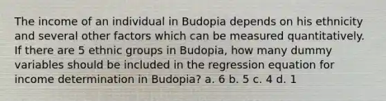 The income of an individual in Budopia depends on his ethnicity and several other factors which can be measured quantitatively. If there are 5 ethnic groups in Budopia, how many dummy variables should be included in the regression equation for income determination in Budopia? a. 6 b. 5 c. 4 d. 1