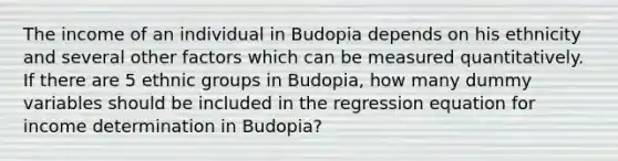 The income of an individual in Budopia depends on his ethnicity and several other factors which can be measured quantitatively. If there are 5 ethnic groups in Budopia, how many dummy variables should be included in the regression equation for income determination in Budopia?