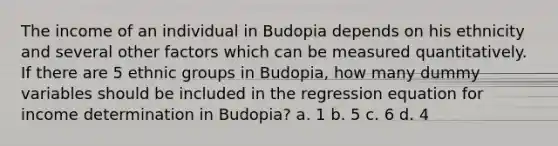 The income of an individual in Budopia depends on his ethnicity and several other factors which can be measured quantitatively. If there are 5 ethnic groups in Budopia, how many dummy variables should be included in the regression equation for income determination in Budopia? a. 1 b. 5 c. 6 d. 4