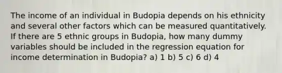 The income of an individual in Budopia depends on his ethnicity and several other factors which can be measured quantitatively. If there are 5 ethnic groups in Budopia, how many dummy variables should be included in the regression equation for income determination in Budopia? a) 1 b) 5 c) 6 d) 4