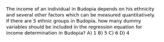 The income of an individual in Budopia depends on his ethnicity and several other factors which can be measured quantitatively. If there are 5 ethnic groups in Budopia, how many dummy variables should be included in the regression equation for income determination in Budopia? A) 1 B) 5 C) 6 D) 4