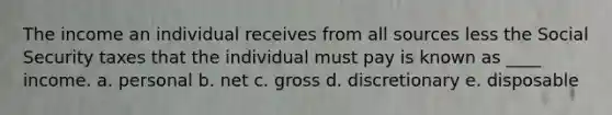 The income an individual receives from all sources less the Social Security taxes that the individual must pay is known as ____ income. a. personal b. net c. gross d. discretionary e. disposable