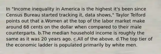 In "Income inequality in America is the highest it's been since Census Bureau started tracking it, data shows," Taylor Telford points out that a.Women at the top of the labor market make around 68 cents on the dollar when compared to their male counterparts. b.The median household income is roughly the same as it was 20 years ago. c.All of the above. d.The top tier of the economic ladder is populated primarily by white men.