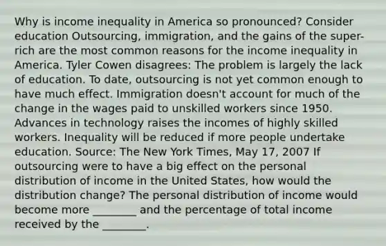 Why is income inequality in America so​ pronounced? Consider education ​Outsourcing, immigration, and the gains of the​ super-rich are the most common reasons for the income inequality in America. Tyler Cowen​ disagrees: The problem is largely the lack of education. To​ date, outsourcing is not yet common enough to have much effect. Immigration​ doesn't account for much of the change in the wages paid to unskilled workers since 1950. Advances in technology raises the incomes of highly skilled workers. Inequality will be reduced if more people undertake education. Source​: The New York Times​, May​ 17, 2007 If outsourcing were to have a big effect on the personal distribution of income in the United​ States, how would the distribution​ change? The personal distribution of income would become more​ ________ and the percentage of total income received by the​ ________.