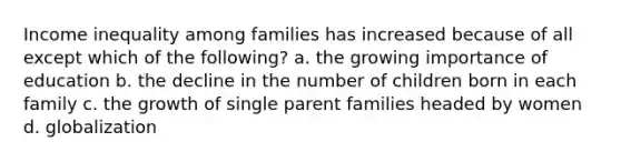 Income inequality among families has increased because of all except which of the following? a. the growing importance of education b. the decline in the number of children born in each family c. the growth of single parent families headed by women d. globalization