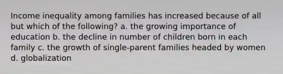 Income inequality among families has increased because of all but which of the following? a. the growing importance of education b. the decline in number of children born in each family c. the growth of single-parent families headed by women d. globalization