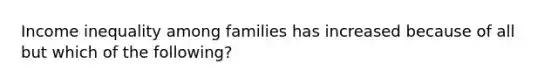 Income inequality among families has increased because of all but which of the following?