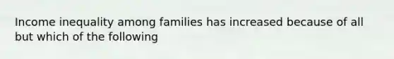 Income inequality among families has increased because of all but which of the following