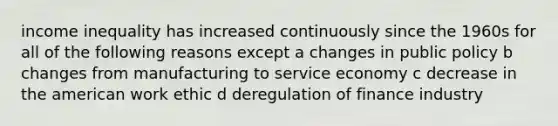 income inequality has increased continuously since the 1960s for all of the following reasons except a changes in public policy b changes from manufacturing to service economy c decrease in the american work ethic d deregulation of finance industry