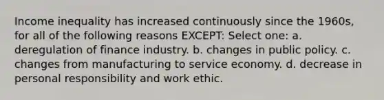 Income inequality has increased continuously since the 1960s, for all of the following reasons EXCEPT: Select one: a. deregulation of finance industry. b. changes in public policy. c. changes from manufacturing to service economy. d. decrease in personal responsibility and work ethic.