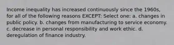 Income inequality has increased continuously since the 1960s, for all of the following reasons EXCEPT: Select one: a. changes in public policy. b. changes from manufacturing to service economy. c. decrease in personal responsibility and work ethic. d. deregulation of finance industry.