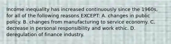 Income inequality has increased continuously since the 1960s, for all of the following reasons EXCEPT: A. changes in public policy. B. changes from manufacturing to service economy. C. decrease in personal responsibility and work ethic. D. deregulation of finance industry.