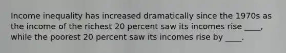 Income inequality has increased dramatically since the 1970s as the income of the richest 20 percent saw its incomes rise ____, while the poorest 20 percent saw its incomes rise by ____.